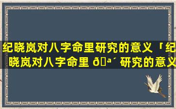 纪晓岚对八字命里研究的意义「纪晓岚对八字命里 🪴 研究的意义是什么」